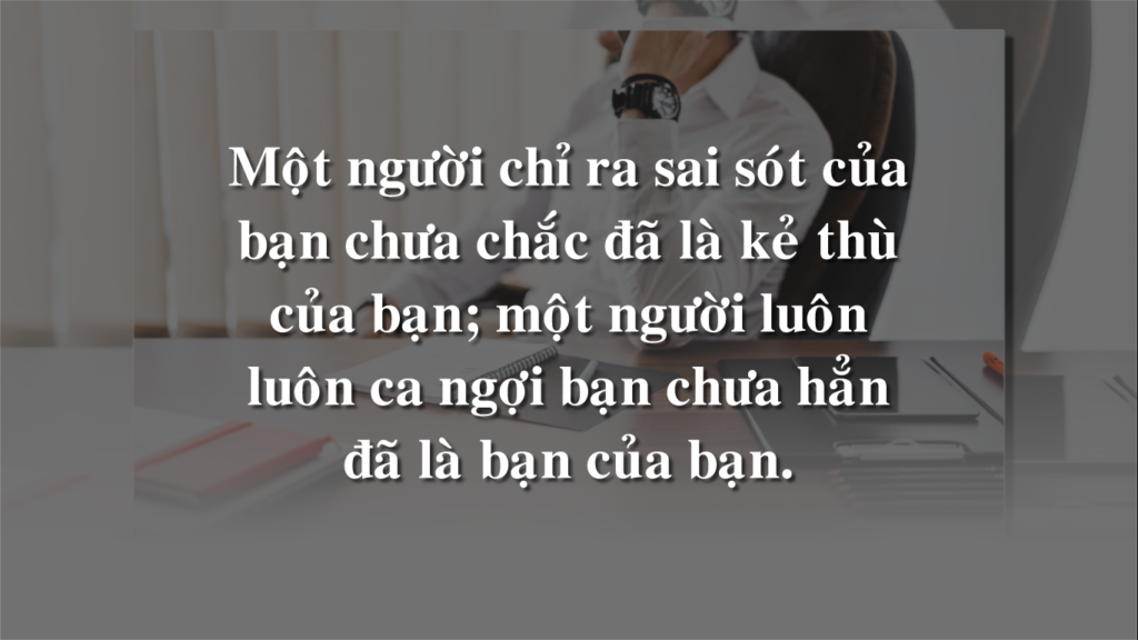 Một người chỉ ra sai sót của bạn chưa chắc đã là kẻ thù của bạn; một người luôn luôn ca ngợi bạn chưa hẳn đã là bạn của bạn Một người chỉ ra sai sót của bạn chưa chắc đã là kẻ thù của bạn; một người luôn luôn ca ngợi bạn chưa hẳn đã là bạn của bạn